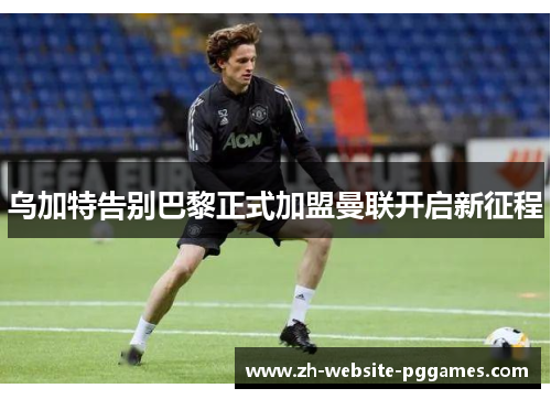 乌加特告别巴黎正式加盟曼联开启新征程