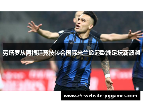 劳塔罗从阿根廷竞技转会国际米兰掀起欧洲足坛新波澜