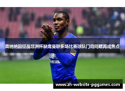 奥纳纳因征战非洲杯缺席曼联多场比赛球队门将问题再成焦点