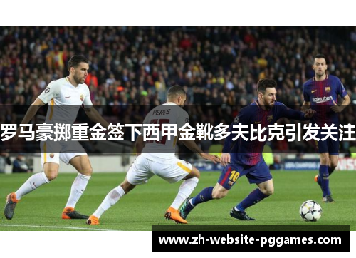 罗马豪掷重金签下西甲金靴多夫比克引发关注