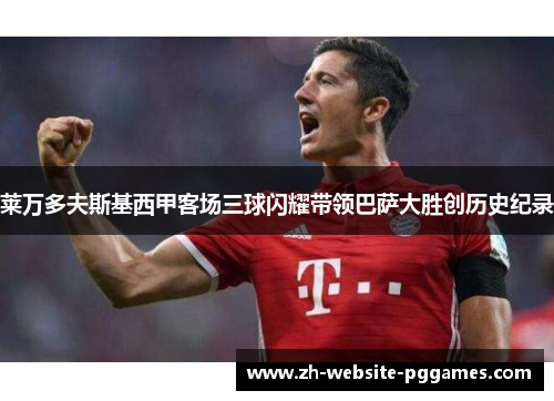 莱万多夫斯基西甲客场三球闪耀带领巴萨大胜创历史纪录