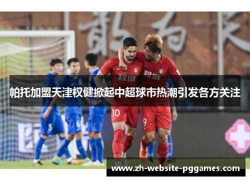 帕托加盟天津权健掀起中超球市热潮引发各方关注