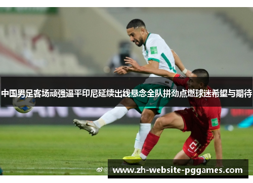 中国男足客场顽强逼平印尼延续出线悬念全队拼劲点燃球迷希望与期待